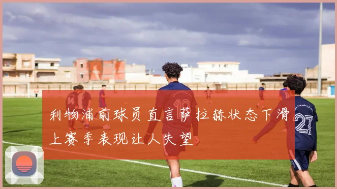 利物浦前球员直言萨拉赫状态下滑上赛季表现让人失望