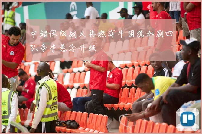 中超保级战火再燃海牛困境加剧四队争夺悬念升级