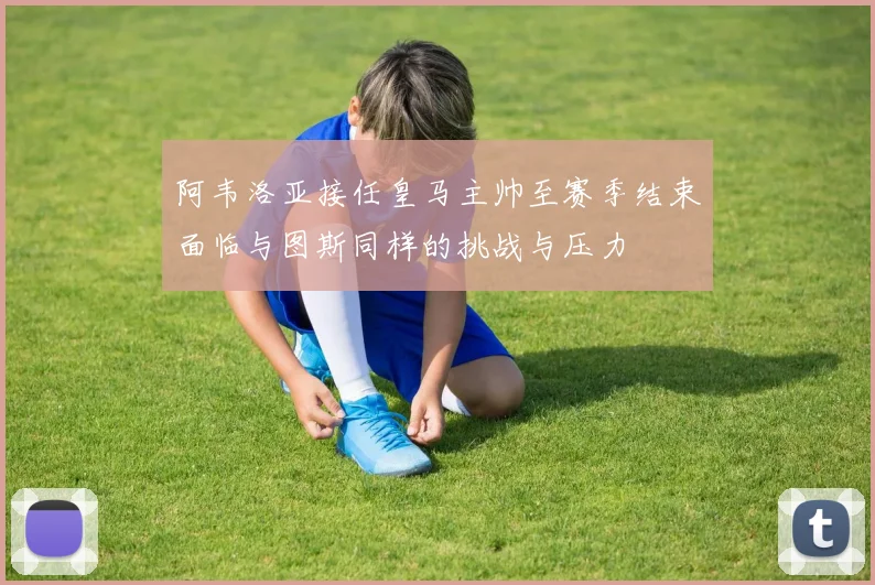 阿韦洛亚接任皇马主帅至赛季结束面临与图斯同样的挑战与压力