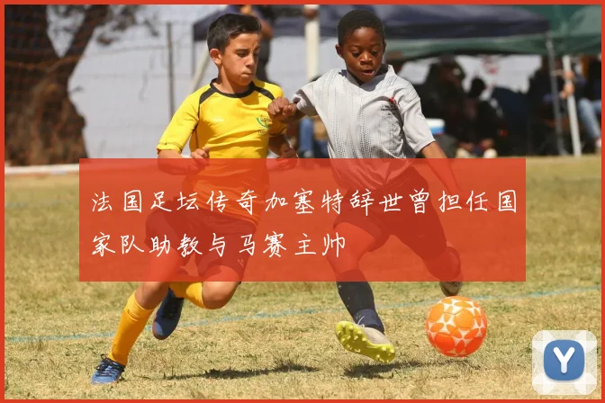 法国足坛传奇加塞特辞世曾担任国家队助教与马赛主帅