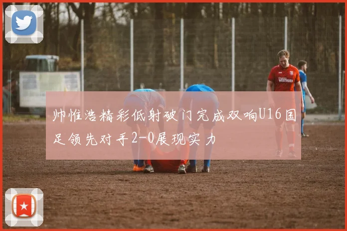 帅惟浩精彩低射破门完成双响U16国足领先对手2-0展现实力