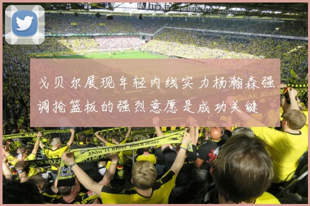 戈贝尔展现年轻内线实力杨瀚森强调抢篮板的强烈意愿是成功关键