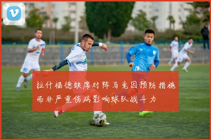拉什福德缺席对阵马竞因预防措施而非严重伤病影响球队战斗力