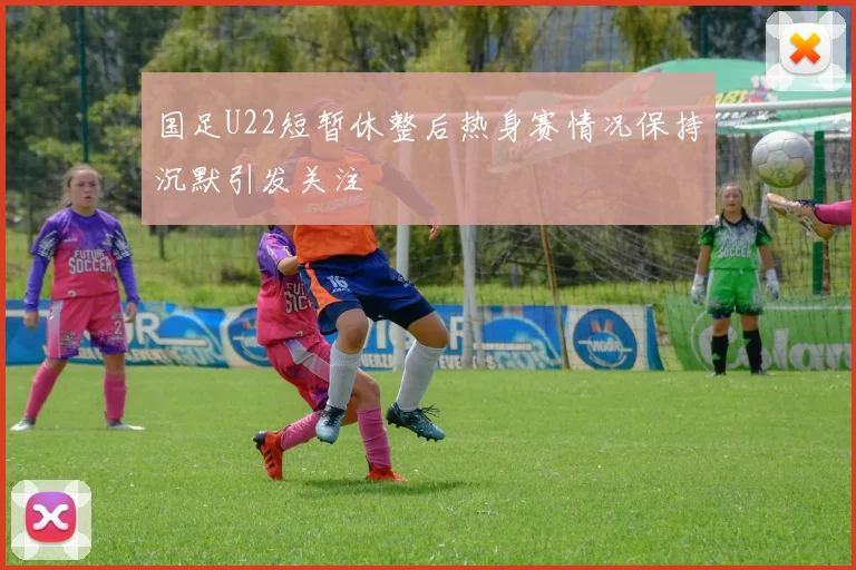 国足U22短暂休整后热身赛情况保持沉默引发关注