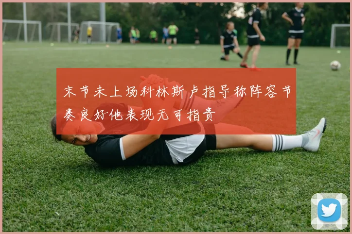 末节未上场科林斯卢指导称阵容节奏良好他表现无可指责