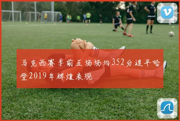 马克西赛季前五场场均352分追平哈登2019年辉煌表现