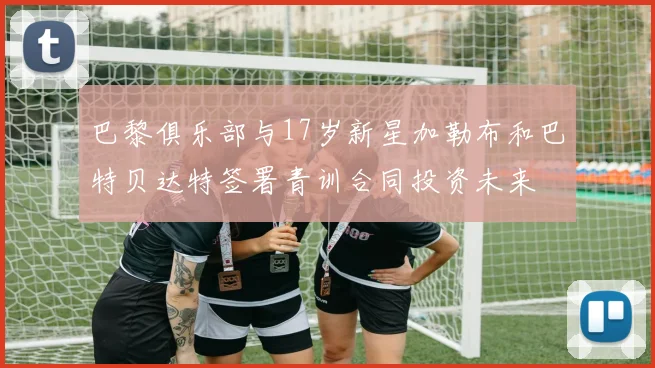 巴黎俱乐部与17岁新星加勒布和巴特贝达特签署青训合同投资未来