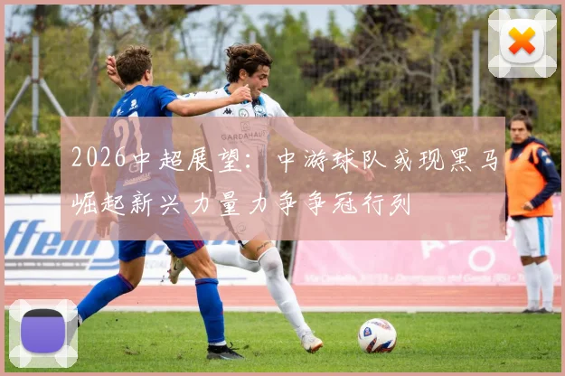 2026中超展望：中游球队或现黑马崛起新兴力量力争争冠行列