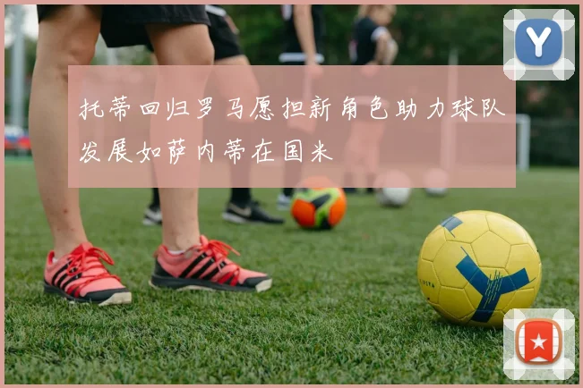 托蒂回归罗马愿担新角色助力球队发展如萨内蒂在国米