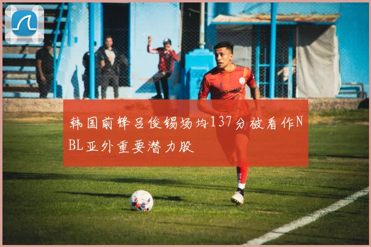 韩国前锋吕俊锡场均137分被看作NBL亚外重要潜力股