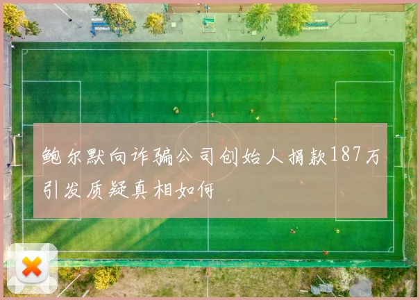 鲍尔默向诈骗公司创始人捐款187万引发质疑真相如何