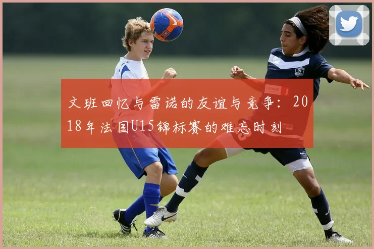 文班回忆与雷诺的友谊与竞争：2018年法国U15锦标赛的难忘时刻
