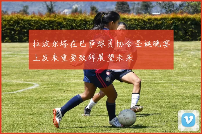 拉波尔塔在巴萨球员协会圣诞晚宴上发表重要致辞展望未来