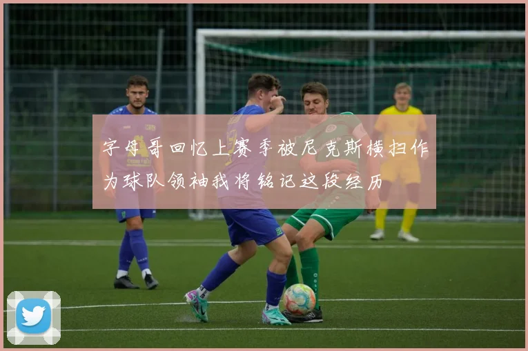 字母哥回忆上赛季被尼克斯横扫作为球队领袖我将铭记这段经历