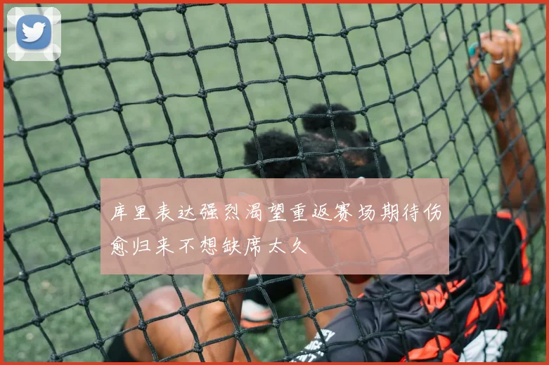 库里表达强烈渴望重返赛场期待伤愈归来不想缺席太久