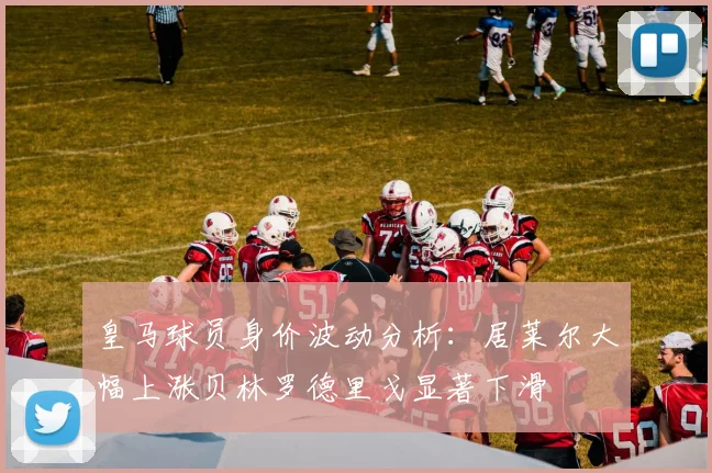 皇马球员身价波动分析：居莱尔大幅上涨贝林罗德里戈显著下滑