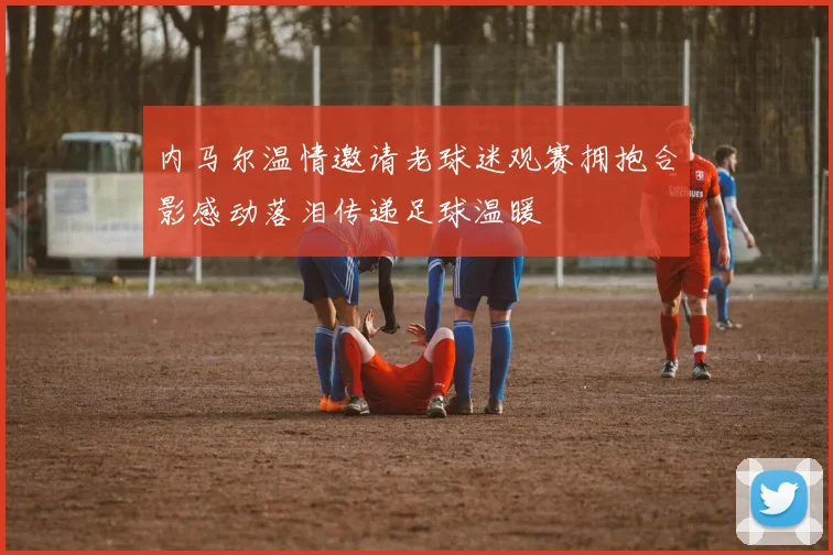 内马尔温情邀请老球迷观赛拥抱合影感动落泪传递足球温暖