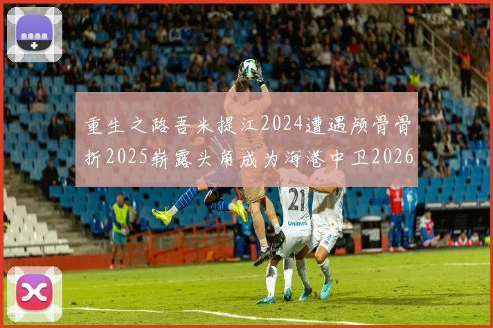 重生之路吾米提江2024遭遇颅骨骨折2025崭露头角成为海港中卫2026冲击U23冠军