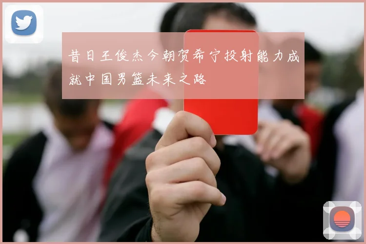 昔日王俊杰今朝贺希宁投射能力成就中国男篮未来之路
